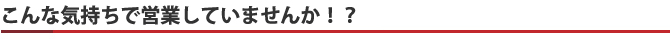 こんな気持ちで営業していませんか！？
